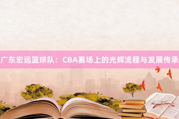 广东宏远篮球队：CBA赛场上的光辉流程与发展传承